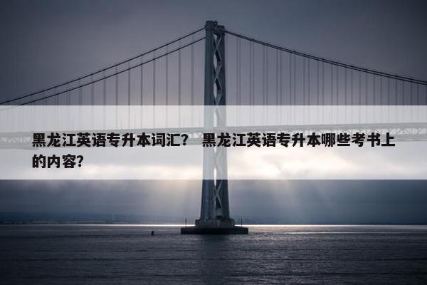 黑龙江英语专升本词汇？ 黑龙江英语专升本哪些考书上的内容？
