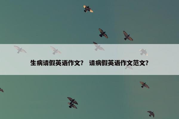 生病请假英语作文？ 请病假英语作文范文？