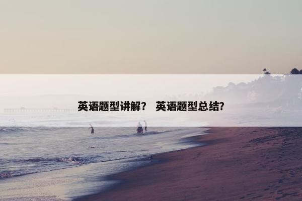 英语题型讲解？ 英语题型总结？