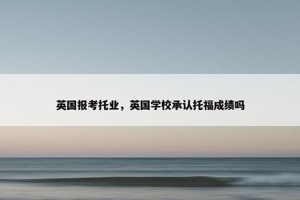 英国报考托业，英国学校承认托福成绩吗
