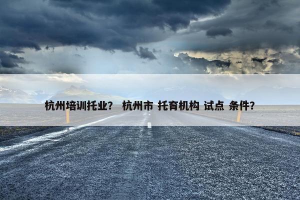 杭州培训托业？ 杭州市 托育机构 试点 条件？
