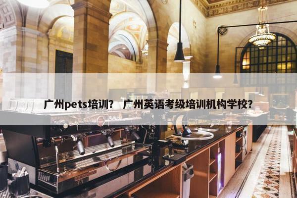 广州pets培训？ 广州英语考级培训机构学校？