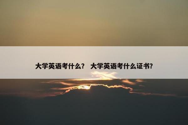 大学英语考什么？ 大学英语考什么证书？