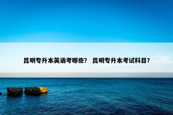 昆明专升本英语考哪些？ 昆明专升本考试科目？