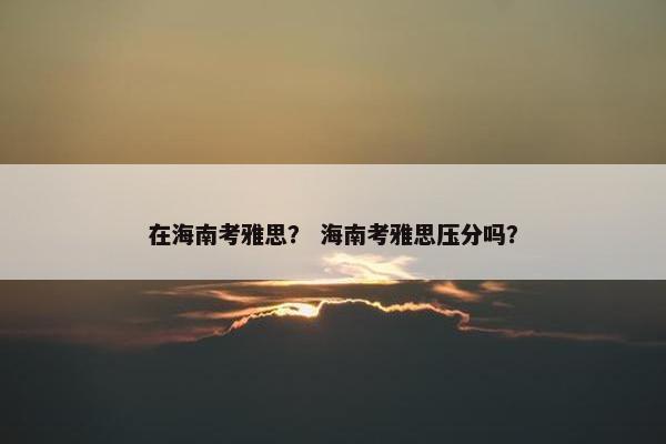 在海南考雅思？ 海南考雅思压分吗？