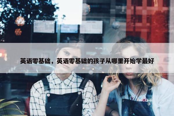 英语零基础，英语零基础的孩子从哪里开始学最好