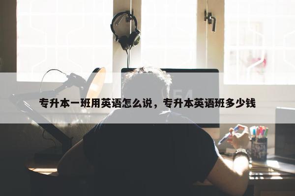 专升本一班用英语怎么说，专升本英语班多少钱