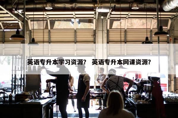 英语专升本学习资源？ 英语专升本网课资源？
