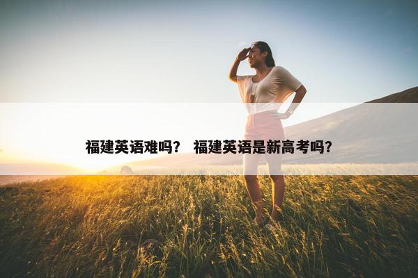 福建英语难吗？ 福建英语是新高考吗？