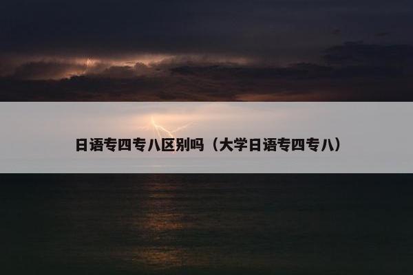 日语专四专八区别吗（大学日语专四专八）