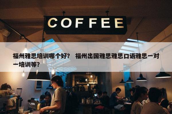 福州雅思培训哪个好？ 福州出国雅思雅思口语雅思一对一培训等？