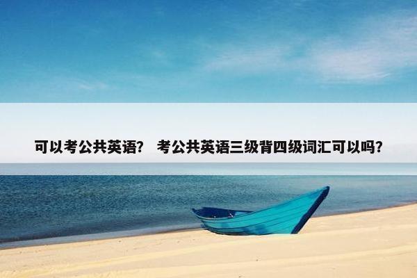 可以考公共英语？ 考公共英语三级背四级词汇可以吗？
