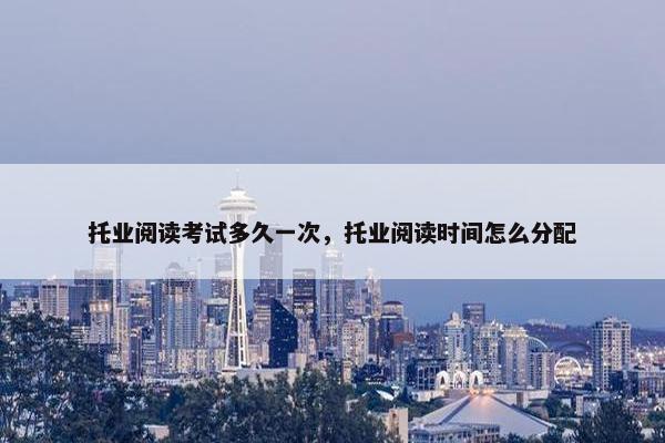 托业阅读考试多久一次，托业阅读时间怎么分配