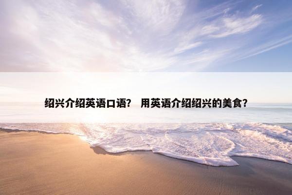 绍兴介绍英语口语？ 用英语介绍绍兴的美食？