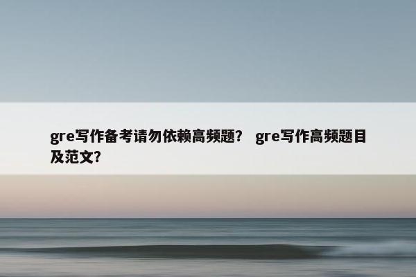 gre写作备考请勿依赖高频题？ gre写作高频题目及范文？