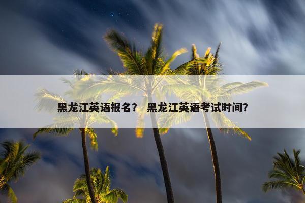黑龙江英语报名？ 黑龙江英语考试时间？
