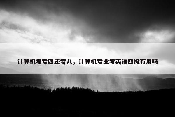 计算机考专四还专八，计算机专业考英语四级有用吗