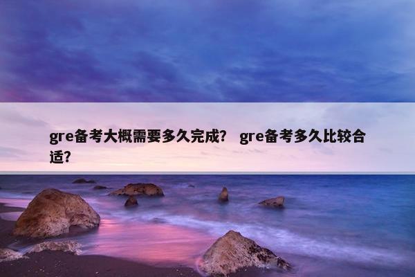 gre备考大概需要多久完成？ gre备考多久比较合适？