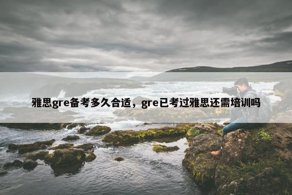 雅思gre备考多久合适，gre已考过雅思还需培训吗