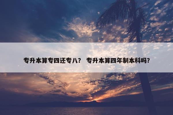 专升本算专四还专八？ 专升本算四年制本科吗？