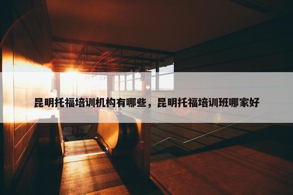 昆明托福培训机构有哪些，昆明托福培训班哪家好
