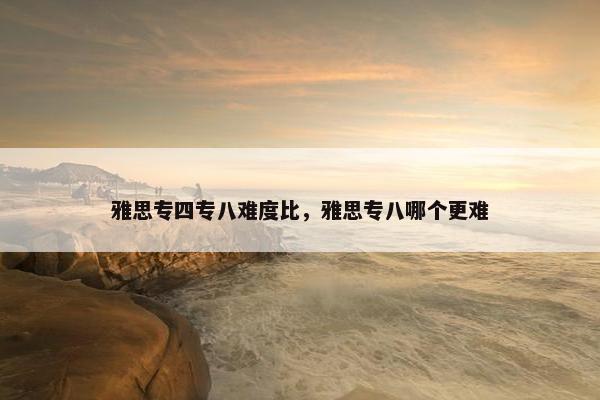 雅思专四专八难度比，雅思专八哪个更难