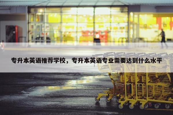 专升本英语推荐学校，专升本英语专业需要达到什么水平