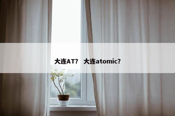 大连AT？ 大连atomic？