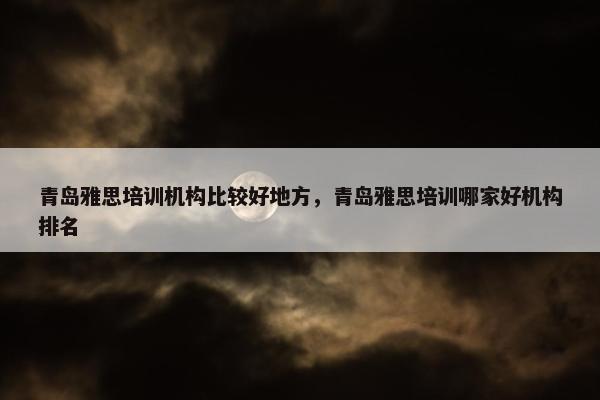 青岛雅思培训机构比较好地方，青岛雅思培训哪家好机构排名