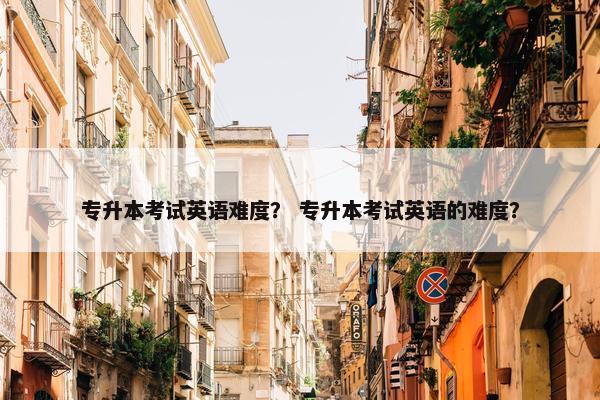 专升本考试英语难度？ 专升本考试英语的难度？