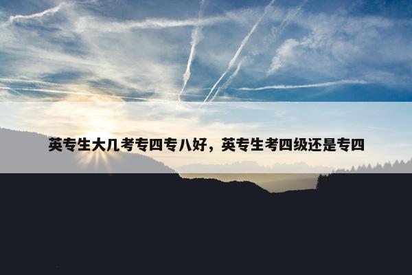 英专生大几考专四专八好，英专生考四级还是专四