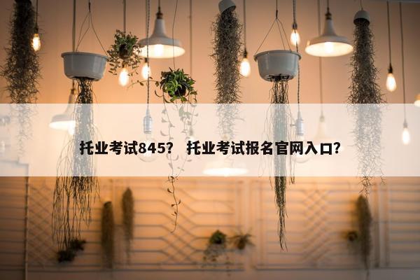 托业考试845？ 托业考试报名官网入口？