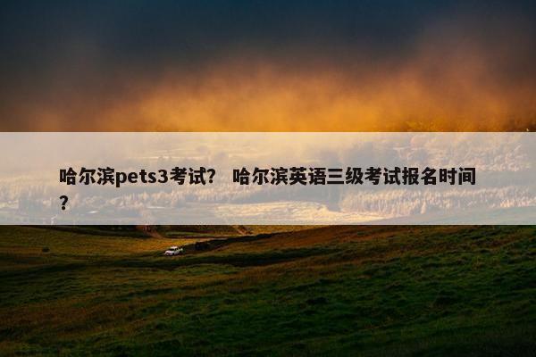 哈尔滨pets3考试？ 哈尔滨英语三级考试报名时间？