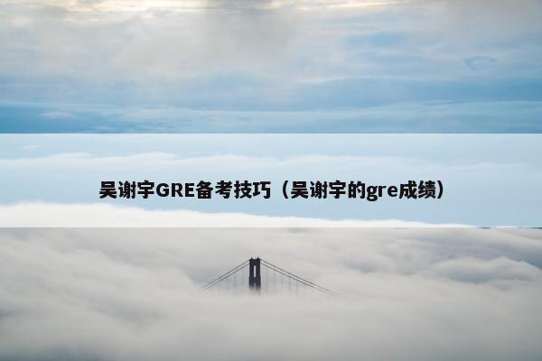 吴谢宇GRE备考技巧（吴谢宇的gre成绩）