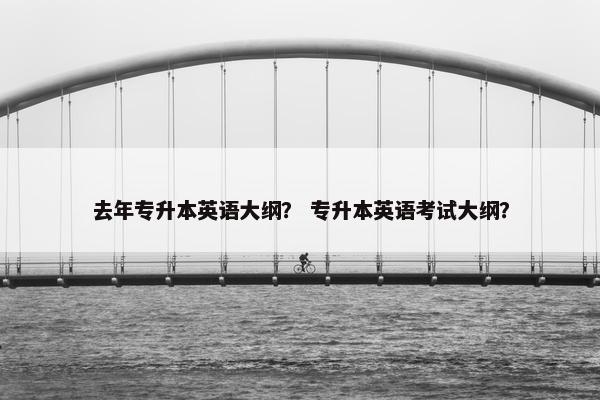 去年专升本英语大纲？ 专升本英语考试大纲？