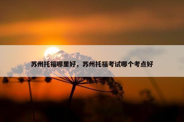 苏州托福哪里好，苏州托福考试哪个考点好