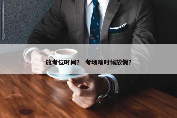 放考位时间？ 考场啥时候放假？