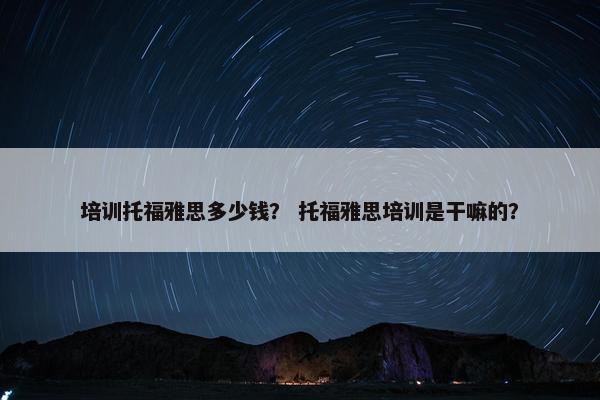 培训托福雅思多少钱？ 托福雅思培训是干嘛的？