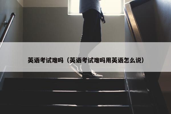 英语考试难吗（英语考试难吗用英语怎么说）