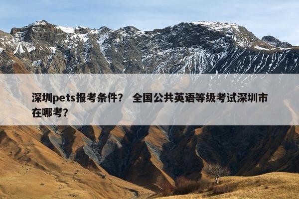 深圳pets报考条件？ 全国公共英语等级考试深圳市在哪考？