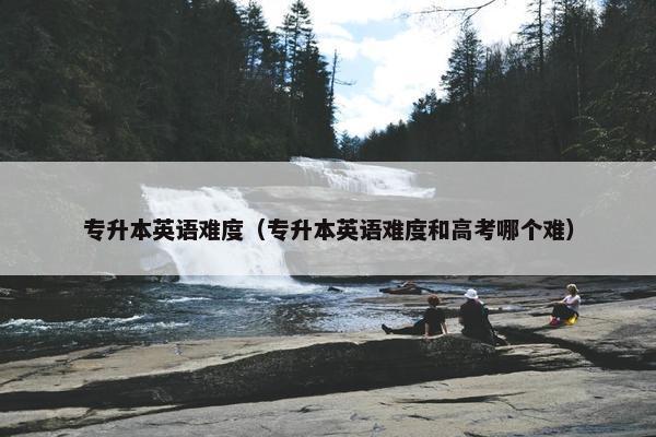 专升本英语难度（专升本英语难度和高考哪个难）