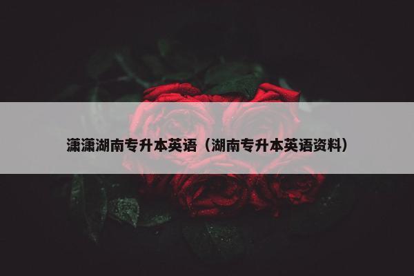 潇潇湖南专升本英语（湖南专升本英语资料）