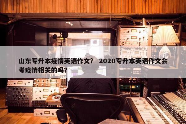 山东专升本疫情英语作文？ 2020专升本英语作文会考疫情相关的吗？