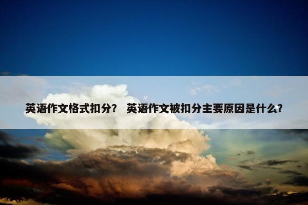 英语作文格式扣分？ 英语作文被扣分主要原因是什么？