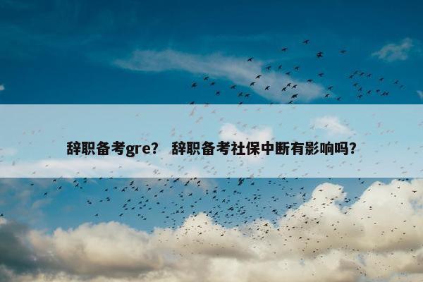 辞职备考gre？ 辞职备考社保中断有影响吗？