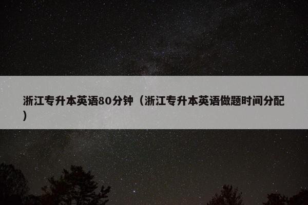 浙江专升本英语80分钟（浙江专升本英语做题时间分配）