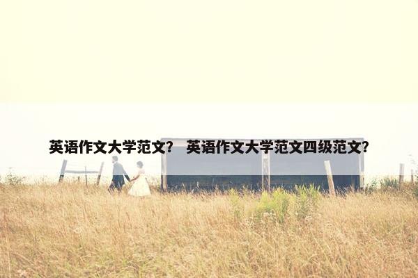英语作文大学范文？ 英语作文大学范文四级范文？