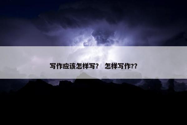 写作应该怎样写？ 怎样写作?？