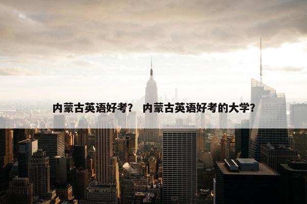 内蒙古英语好考？ 内蒙古英语好考的大学？