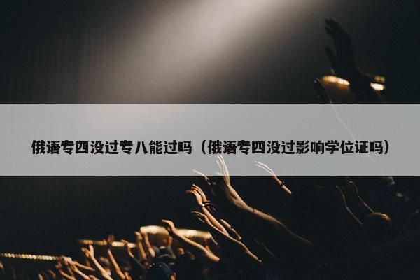 俄语专四没过专八能过吗（俄语专四没过影响学位证吗）